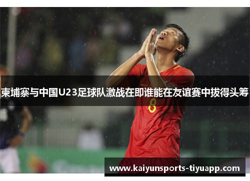 柬埔寨与中国U23足球队激战在即谁能在友谊赛中拔得头筹