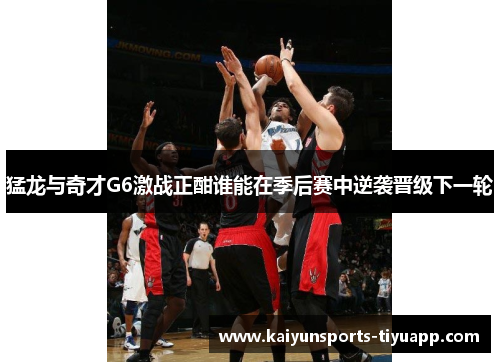猛龙与奇才G6激战正酣谁能在季后赛中逆袭晋级下一轮